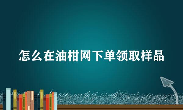 怎么在油柑网下单领取样品