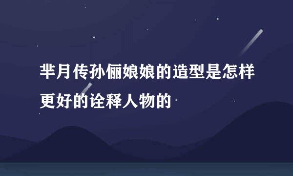 芈月传孙俪娘娘的造型是怎样更好的诠释人物的