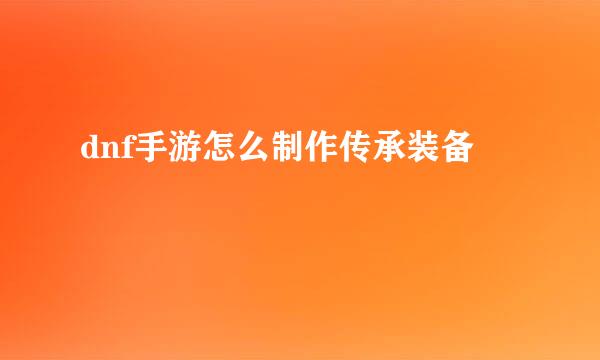 dnf手游怎么制作传承装备