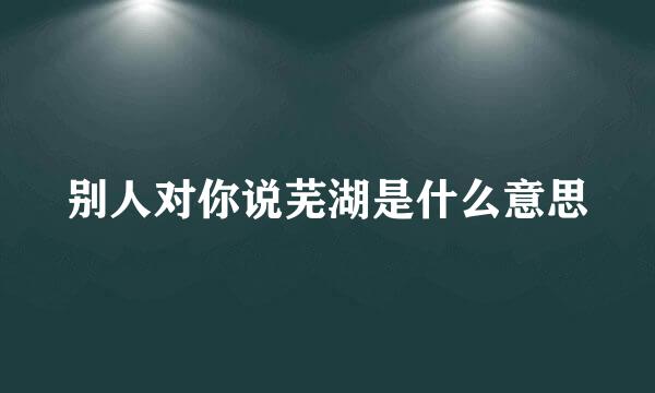 别人对你说芜湖是什么意思