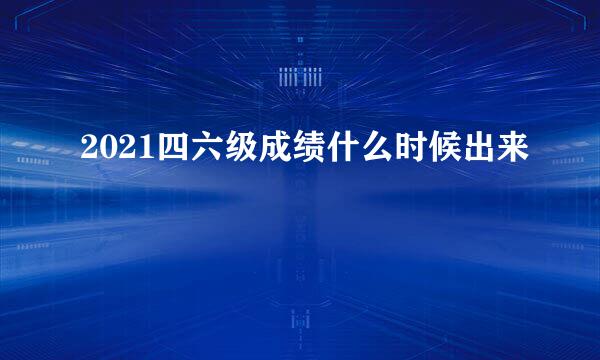 2021四六级成绩什么时候出来