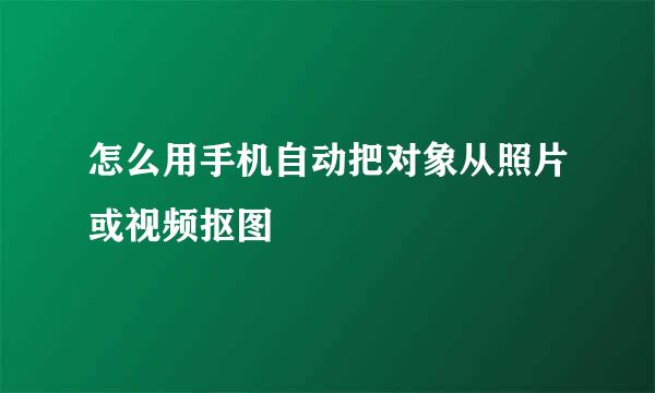 怎么用手机自动把对象从照片或视频抠图