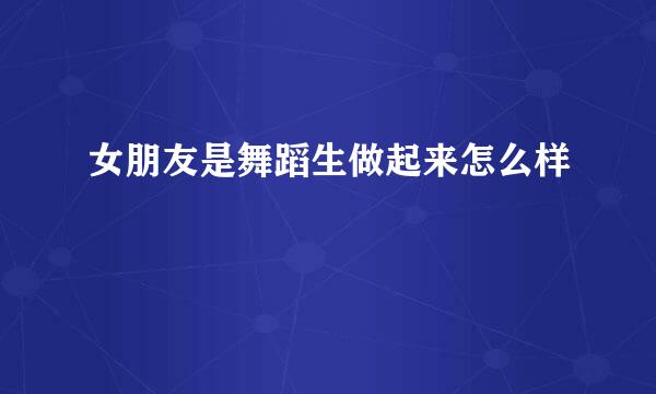女朋友是舞蹈生做起来怎么样