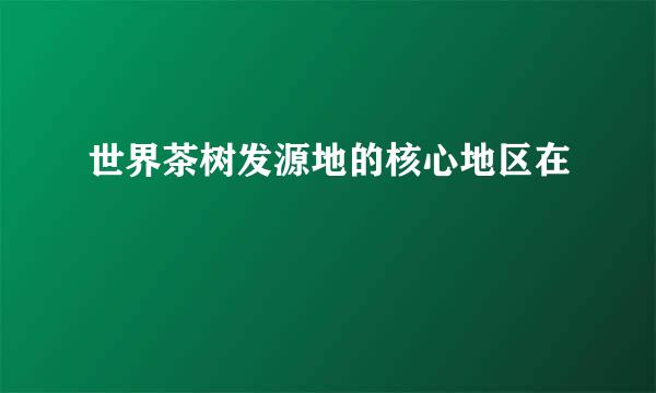 世界茶树发源地的核心地区在