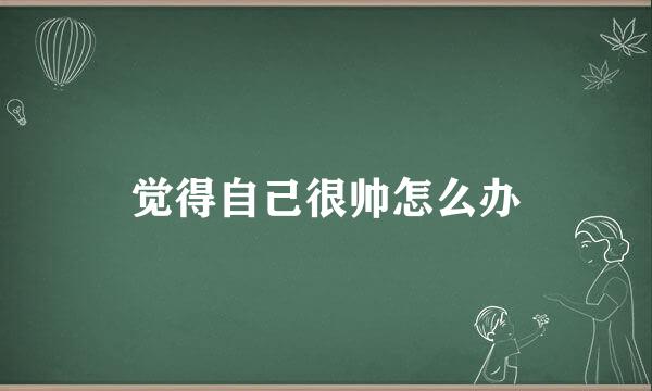 觉得自己很帅怎么办