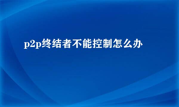 p2p终结者不能控制怎么办