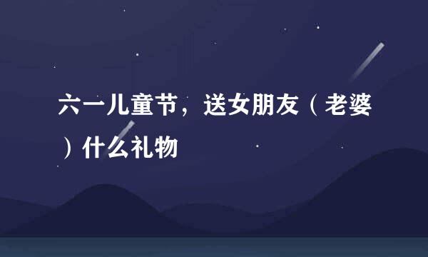 六一儿童节，送女朋友（老婆）什么礼物