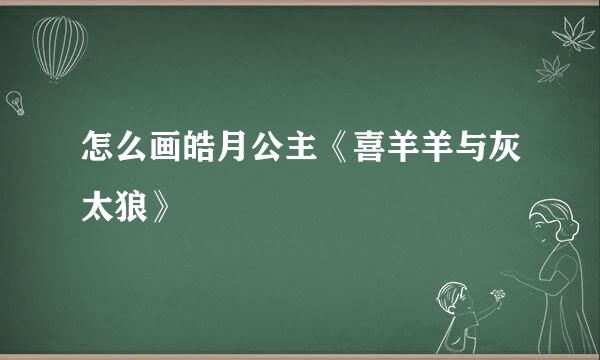 怎么画皓月公主《喜羊羊与灰太狼》