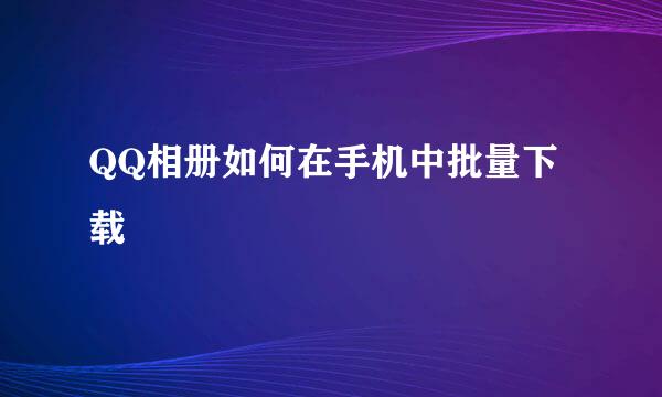 QQ相册如何在手机中批量下载