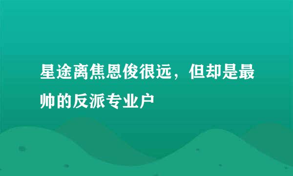 星途离焦恩俊很远，但却是最帅的反派专业户