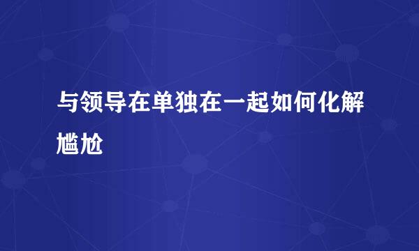 与领导在单独在一起如何化解尴尬