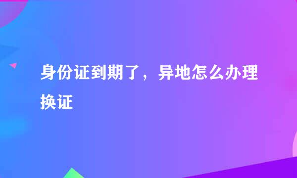 身份证到期了，异地怎么办理换证