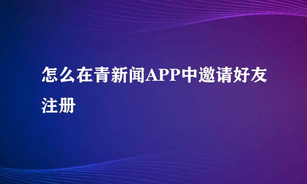 怎么在青新闻APP中邀请好友注册