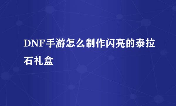 DNF手游怎么制作闪亮的泰拉石礼盒