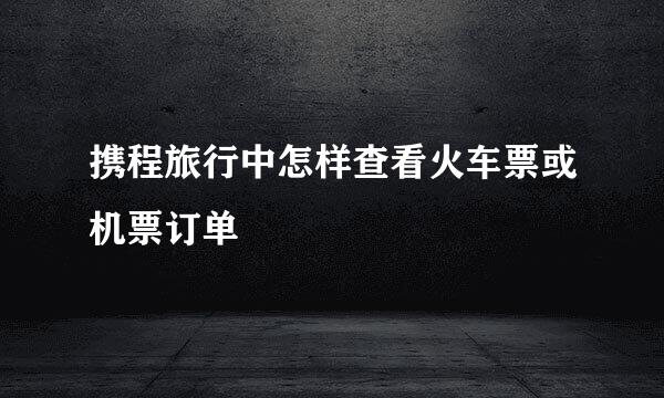 携程旅行中怎样查看火车票或机票订单