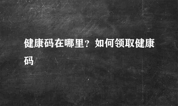 健康码在哪里？如何领取健康码