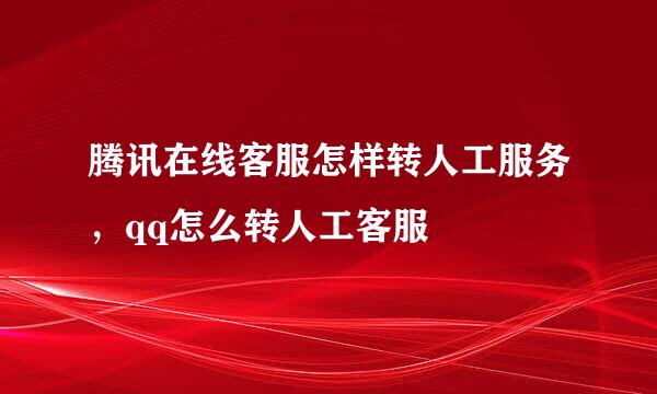 腾讯在线客服怎样转人工服务，qq怎么转人工客服