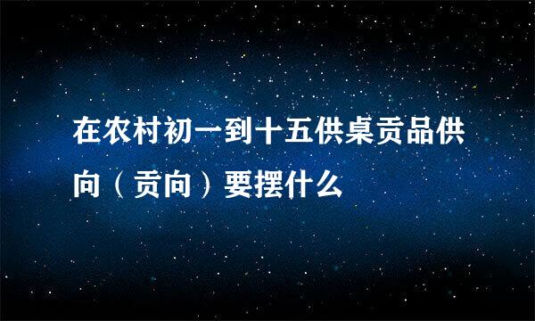 在农村初一到十五供桌贡品供向（贡向）要摆什么