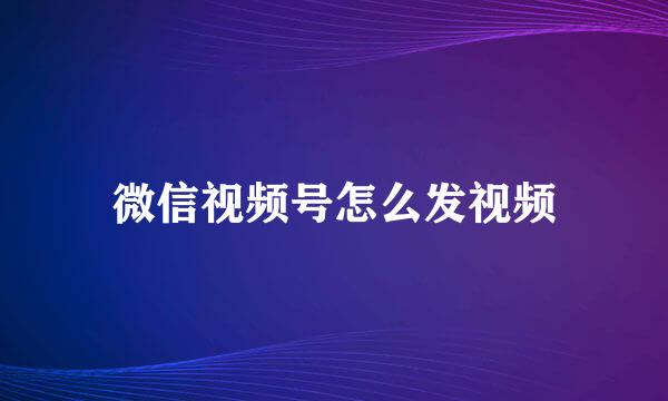 微信视频号怎么发视频