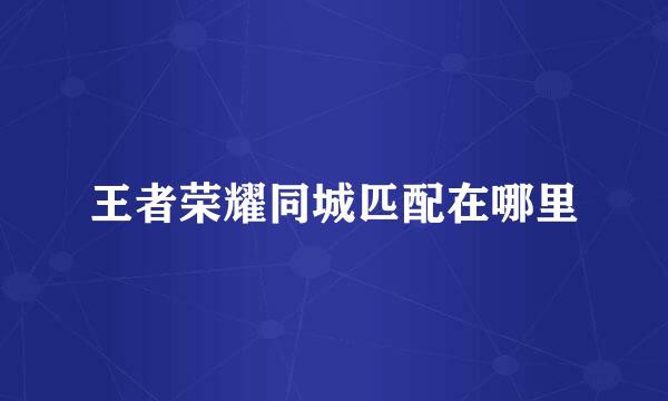 王者荣耀同城匹配在哪里