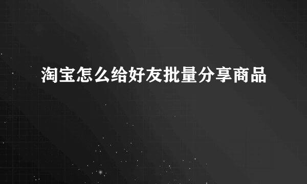 淘宝怎么给好友批量分享商品