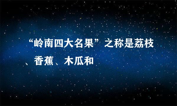 “岭南四大名果”之称是荔枝、香蕉、木瓜和