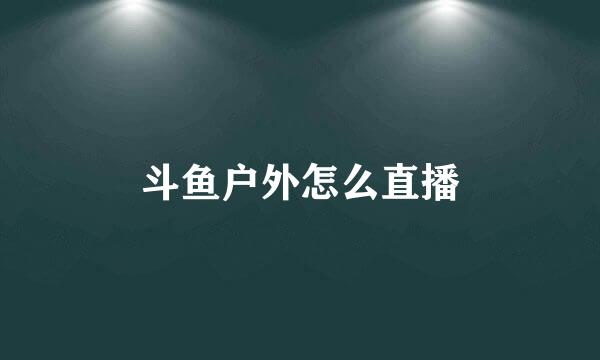 斗鱼户外怎么直播