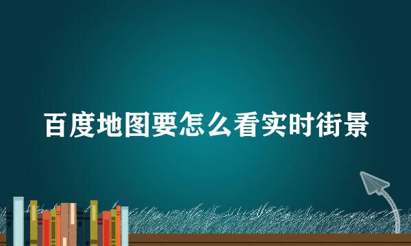 百度地图要怎么看实时街景