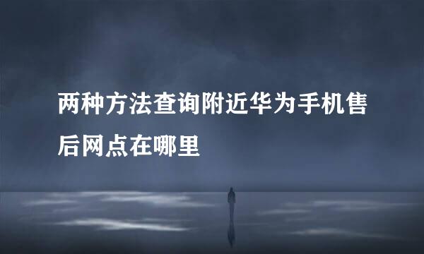 两种方法查询附近华为手机售后网点在哪里