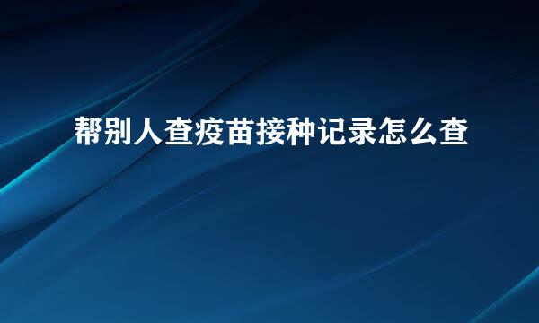 帮别人查疫苗接种记录怎么查