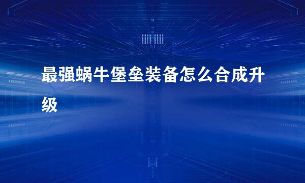 最强蜗牛堡垒装备怎么合成升级
