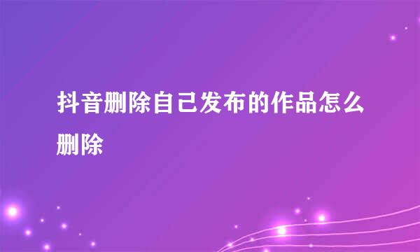 抖音删除自己发布的作品怎么删除