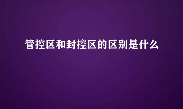 管控区和封控区的区别是什么