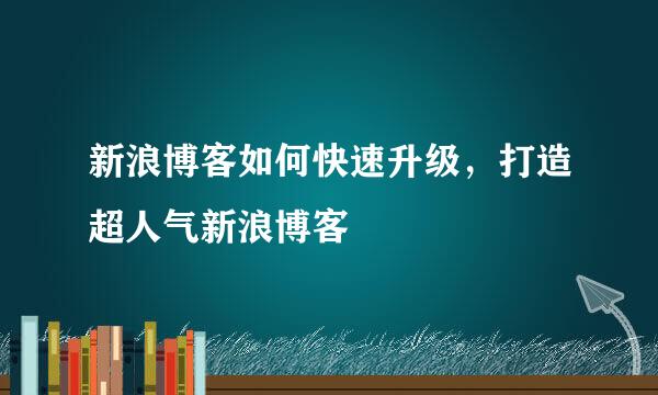 新浪博客如何快速升级，打造超人气新浪博客