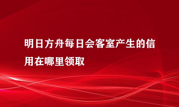 明日方舟每日会客室产生的信用在哪里领取