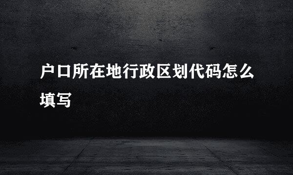 户口所在地行政区划代码怎么填写