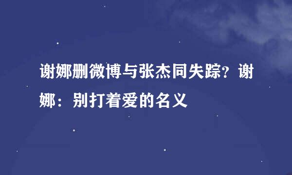 谢娜删微博与张杰同失踪？谢娜：别打着爱的名义
