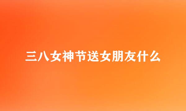 三八女神节送女朋友什么