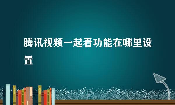 腾讯视频一起看功能在哪里设置