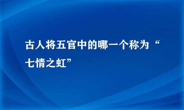 古人将五官中的哪一个称为“七情之虹”