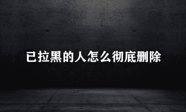已拉黑的人怎么彻底删除