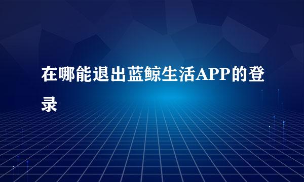 在哪能退出蓝鲸生活APP的登录