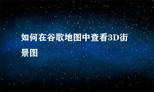 如何在谷歌地图中查看3D街景图