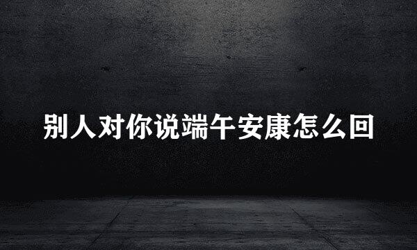 别人对你说端午安康怎么回