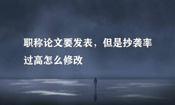 职称论文要发表，但是抄袭率过高怎么修改