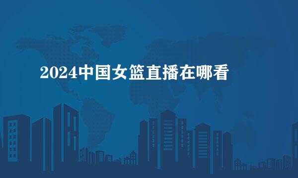 2024中国女篮直播在哪看