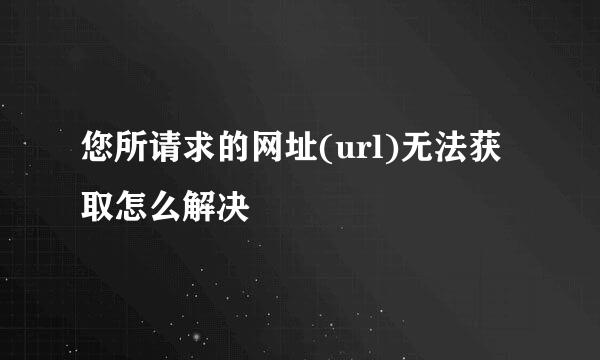 您所请求的网址(url)无法获取怎么解决