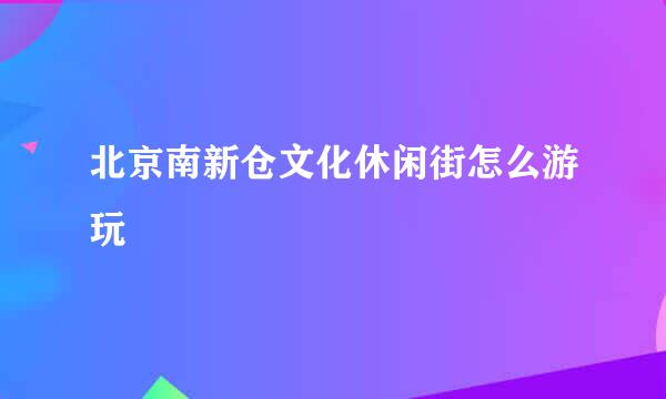 北京南新仓文化休闲街怎么游玩