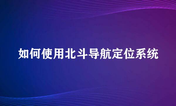 如何使用北斗导航定位系统