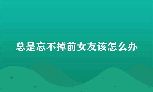 总是忘不掉前女友该怎么办